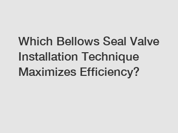 Which Bellows Seal Valve Installation Technique Maximizes Efficiency?